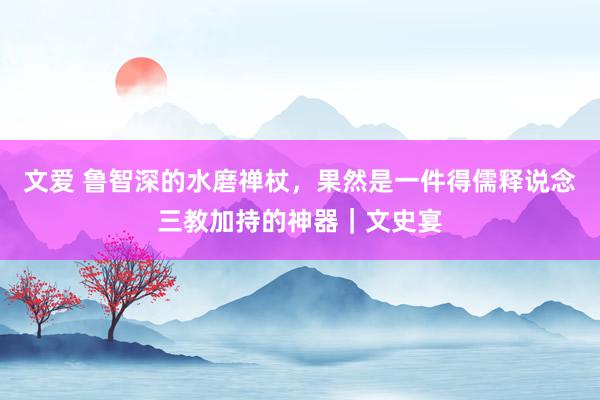 文爱 鲁智深的水磨禅杖，果然是一件得儒释说念三教加持的神器｜文史宴