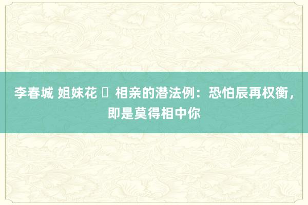 李春城 姐妹花 ​相亲的潜法例：恐怕辰再权衡，即是莫得相中你