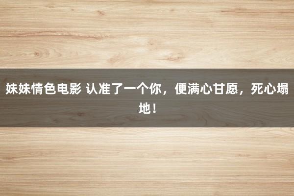 妹妹情色电影 认准了一个你，便满心甘愿，死心塌地！