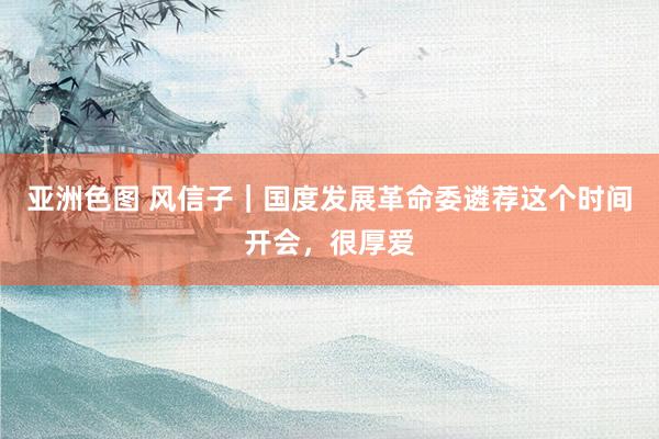 亚洲色图 风信子｜国度发展革命委遴荐这个时间开会，很厚爱