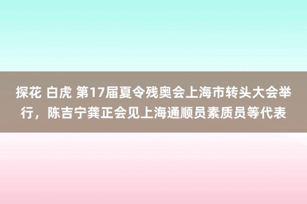 探花 白虎 第17届夏令残奥会上海市转头大会举行，陈吉宁龚正会见上海通顺员素质员等代表