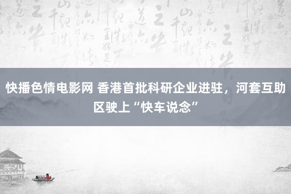 快播色情电影网 香港首批科研企业进驻，河套互助区驶上“快车说念”