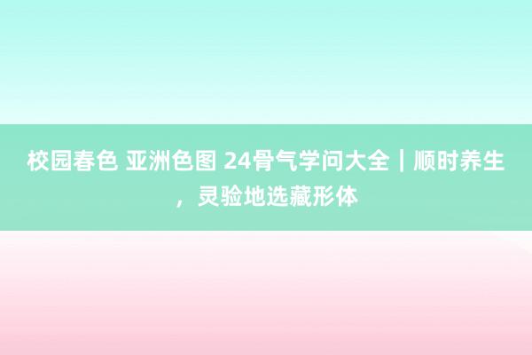 校园春色 亚洲色图 24骨气学问大全｜顺时养生，灵验地选藏形体