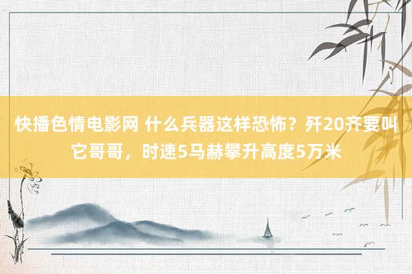 快播色情电影网 什么兵器这样恐怖？歼20齐要叫它哥哥，时速5马赫攀升高度5万米