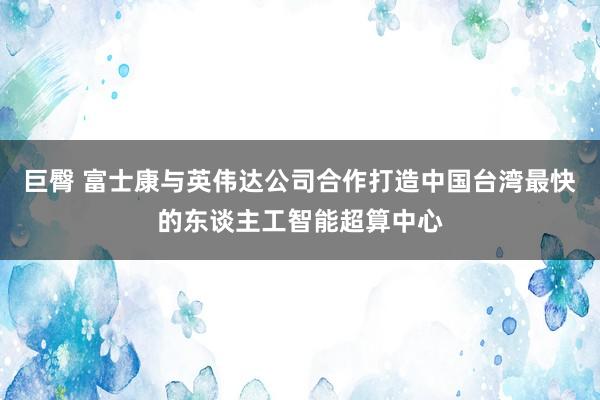 巨臀 富士康与英伟达公司合作打造中国台湾最快的东谈主工智能超算中心