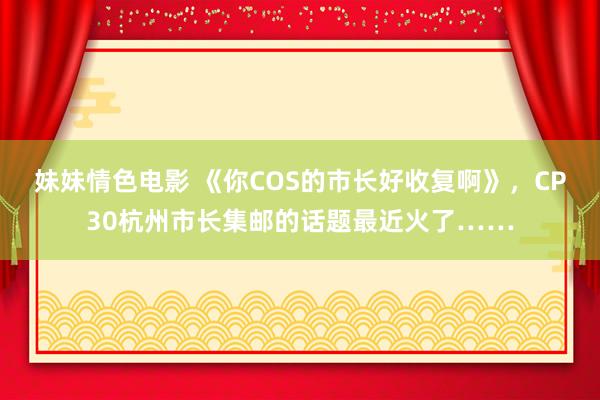 妹妹情色电影 《你COS的市长好收复啊》，CP30杭州市长集邮的话题最近火了……