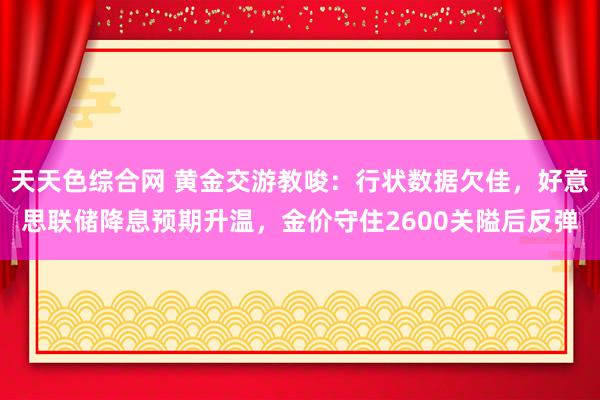 天天色综合网 黄金交游教唆：行状数据欠佳，好意思联储降息预期升温，金价守住2600关隘后反弹