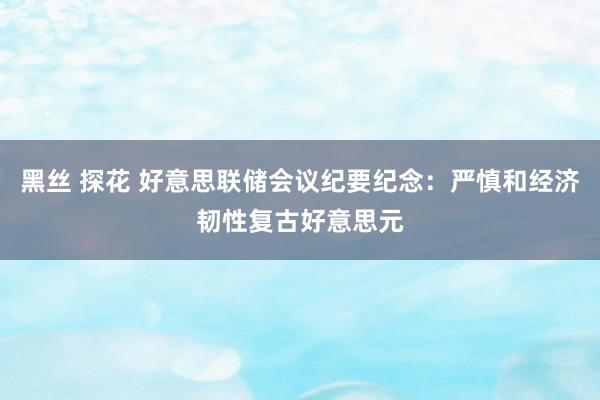 黑丝 探花 好意思联储会议纪要纪念：严慎和经济韧性复古好意思元