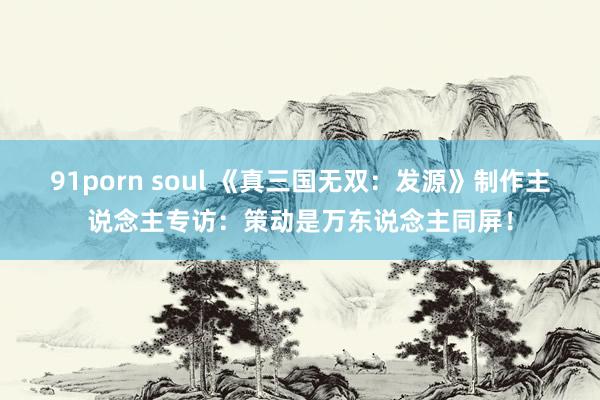 91porn soul 《真三国无双：发源》制作主说念主专访：策动是万东说念主同屏！