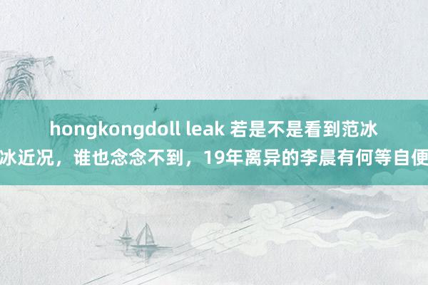 hongkongdoll leak 若是不是看到范冰冰近况，谁也念念不到，19年离异的李晨有何等自便