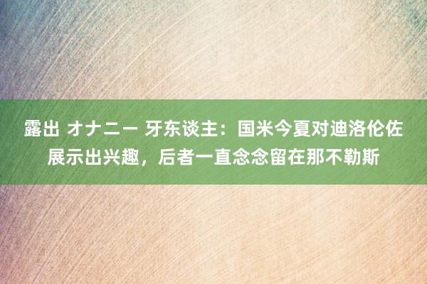 露出 オナニー 牙东谈主：国米今夏对迪洛伦佐展示出兴趣，后者一直念念留在那不勒斯