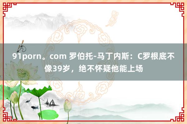 91porn。com 罗伯托-马丁内斯：C罗根底不像39岁，绝不怀疑他能上场