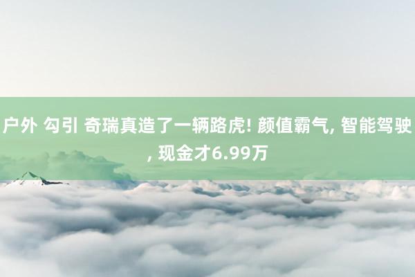 户外 勾引 奇瑞真造了一辆路虎! 颜值霸气, 智能驾驶, 现金才6.99万