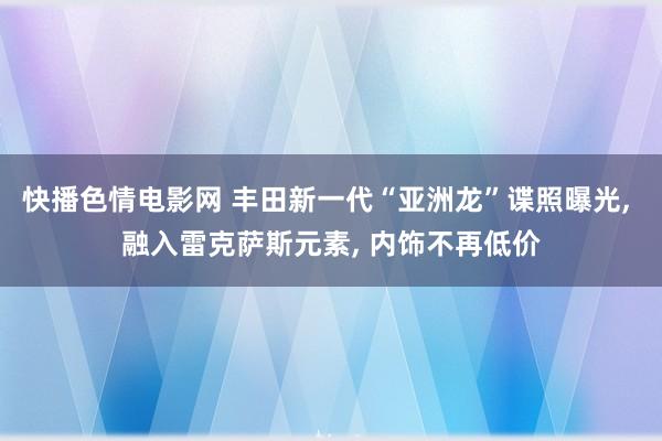 快播色情电影网 丰田新一代“亚洲龙”谍照曝光, 融入雷克萨斯元素, 内饰不再低价