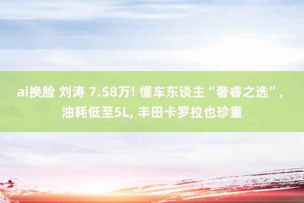 ai换脸 刘涛 7.58万! 懂车东谈主“奢睿之选”, 油耗低至5L, 丰田卡罗拉也珍重