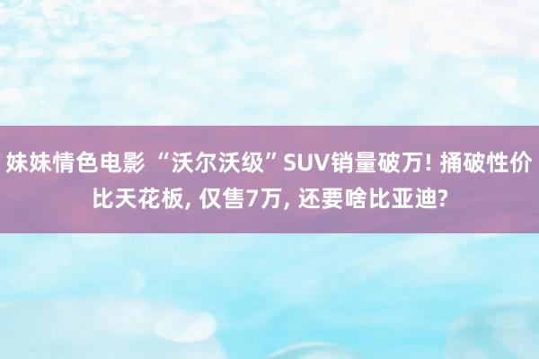 妹妹情色电影 “沃尔沃级”SUV销量破万! 捅破性价比天花板, 仅售7万, 还要啥比亚迪?