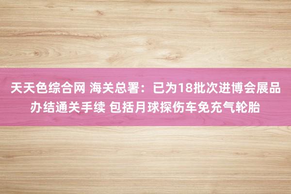 天天色综合网 海关总署：已为18批次进博会展品办结通关手续 包括月球探伤车免充气轮胎