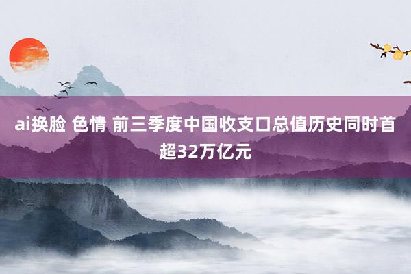 ai换脸 色情 前三季度中国收支口总值历史同时首超32万亿元