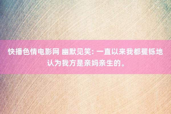 快播色情电影网 幽默见笑: 一直以来我都矍铄地认为我方是亲妈亲生的。