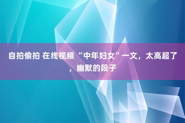 自拍偷拍 在线视频 “中年妇女”一文，太高超了，幽默的段子