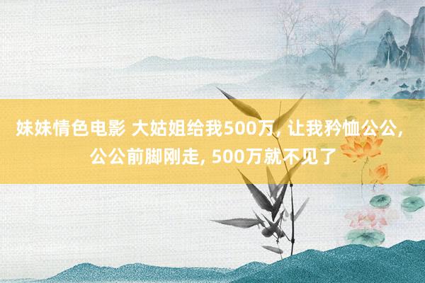 妹妹情色电影 大姑姐给我500万, 让我矜恤公公, 公公前脚刚走, 500万就不见了