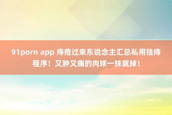 91porn app 痔疮过来东说念主汇总私用祛痔程序！又肿又痛的肉球一抹就掉！