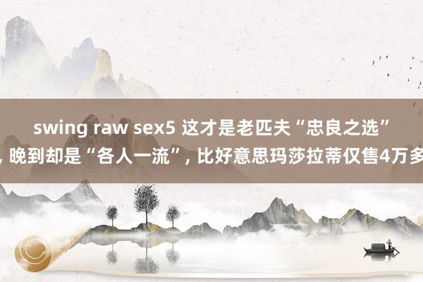 swing raw sex5 这才是老匹夫“忠良之选”, 晚到却是“各人一流”, 比好意思玛莎拉蒂仅售4万多