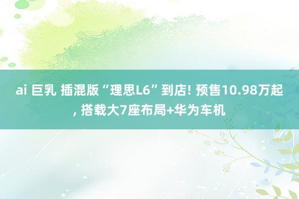 ai 巨乳 插混版“理思L6”到店! 预售10.98万起, 搭载大7座布局+华为车机