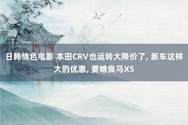 日韩情色电影 本田CRV也运转大降价了, 新车这样大的优惠, 要啥良马X5