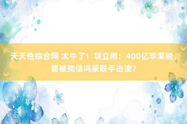 天天色综合网 太牛了！项立刚：400亿苹果税，要被微信鸿蒙联手击溃？