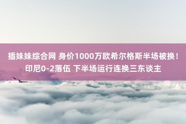 插妹妹综合网 身价1000万欧希尔格斯半场被换！印尼0-2落伍 下半场运行连换三东谈主