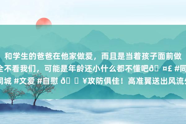 和学生的爸爸在他家做爱，而且是当着孩子面前做爱，太刺激了，孩子完全不看我们，可能是年龄还小什么都不懂吧🤣 #同城 #文爱 #自慰 🔥攻防俱佳！高准翼送出风流外脚背助攻+半场最高评分