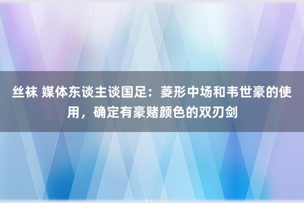 丝袜 媒体东谈主谈国足：菱形中场和韦世豪的使用，确定有豪赌颜色的双刃剑