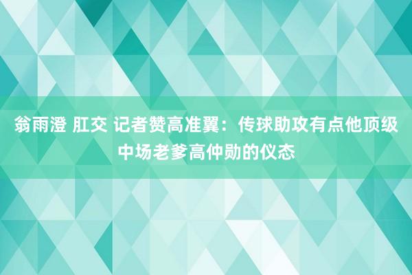 翁雨澄 肛交 记者赞高准翼：传球助攻有点他顶级中场老爹高仲勋的仪态