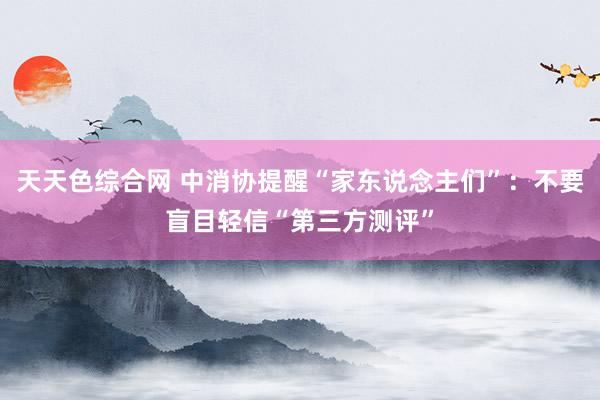 天天色综合网 中消协提醒“家东说念主们”：不要盲目轻信“第三方测评”