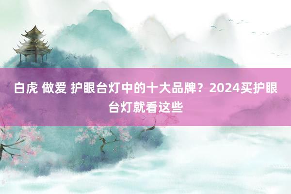 白虎 做爱 护眼台灯中的十大品牌？2024买护眼台灯就看这些