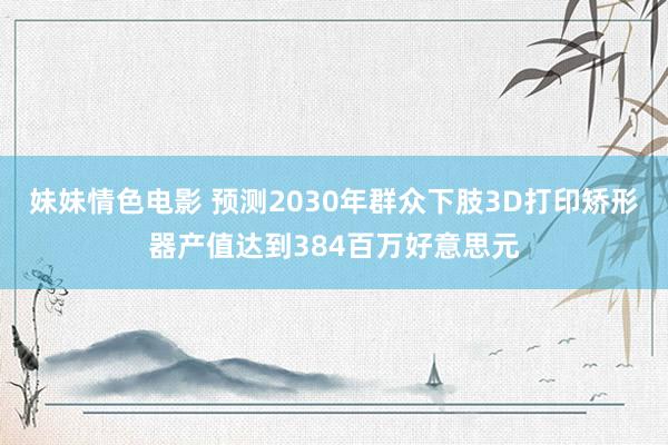 妹妹情色电影 预测2030年群众下肢3D打印矫形器产值达到384百万好意思元