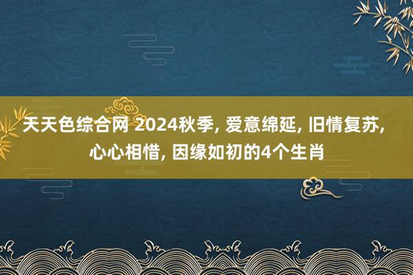 天天色综合网 2024秋季, 爱意绵延, 旧情复苏, 心心相惜, 因缘如初的4个生肖