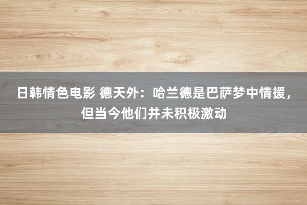 日韩情色电影 德天外：哈兰德是巴萨梦中情援，但当今他们并未积极激动