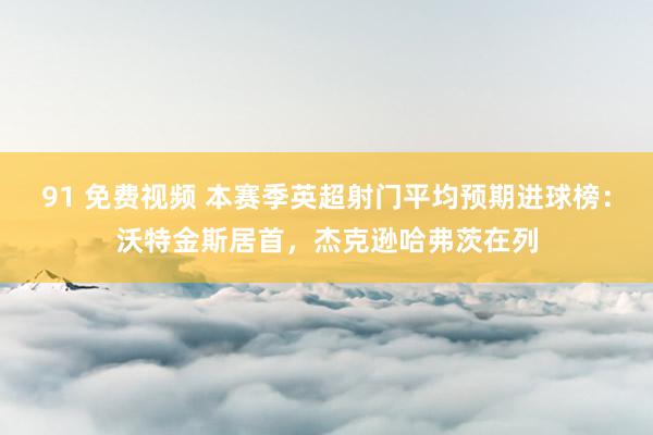 91 免费视频 本赛季英超射门平均预期进球榜：沃特金斯居首，杰克逊哈弗茨在列