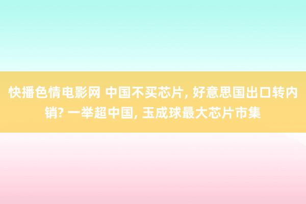 快播色情电影网 中国不买芯片， 好意思国出口转内销? 一举超中国， 玉成球最大芯片市集