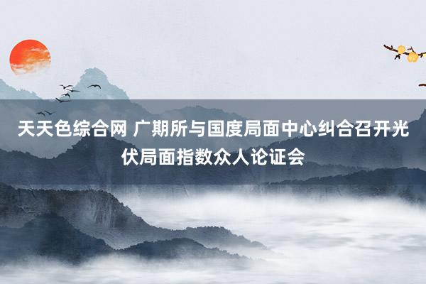 天天色综合网 广期所与国度局面中心纠合召开光伏局面指数众人论证会