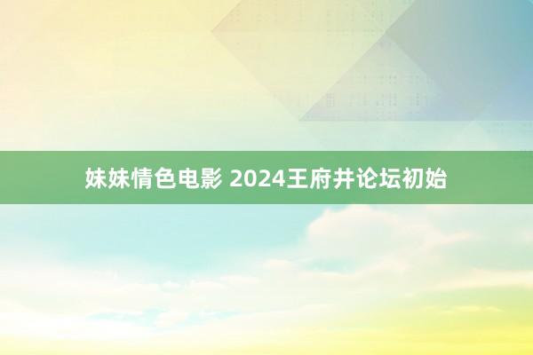 妹妹情色电影 2024王府井论坛初始