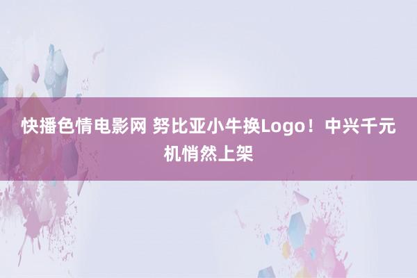 快播色情电影网 努比亚小牛换Logo！中兴千元机悄然上架