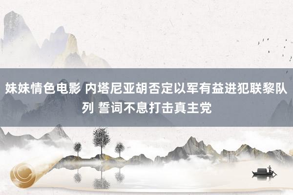 妹妹情色电影 内塔尼亚胡否定以军有益进犯联黎队列 誓词不息打击真主党