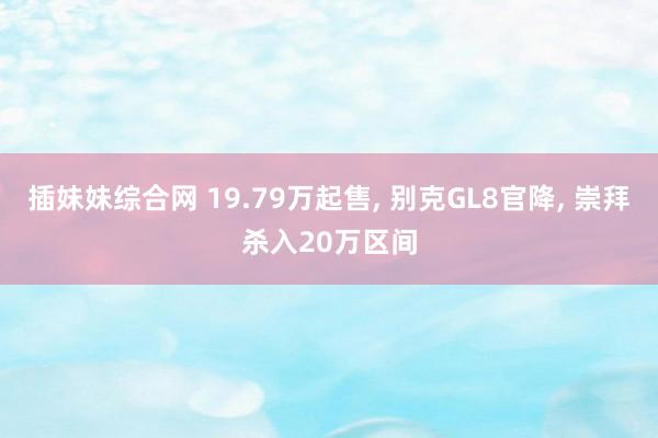 插妹妹综合网 19.79万起售, 别克GL8官降, 崇拜杀入20万区间