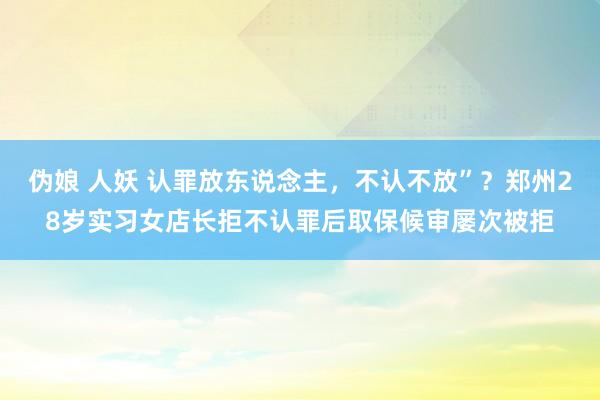 伪娘 人妖 认罪放东说念主，不认不放”？郑州28岁实习女店长拒不认罪后取保候审屡次被拒