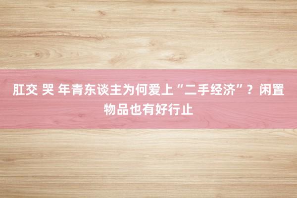 肛交 哭 年青东谈主为何爱上“二手经济”？闲置物品也有好行止