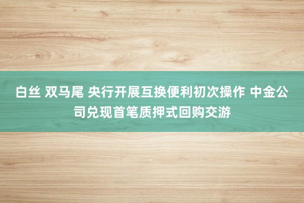 白丝 双马尾 央行开展互换便利初次操作 中金公司兑现首笔质押式回购交游