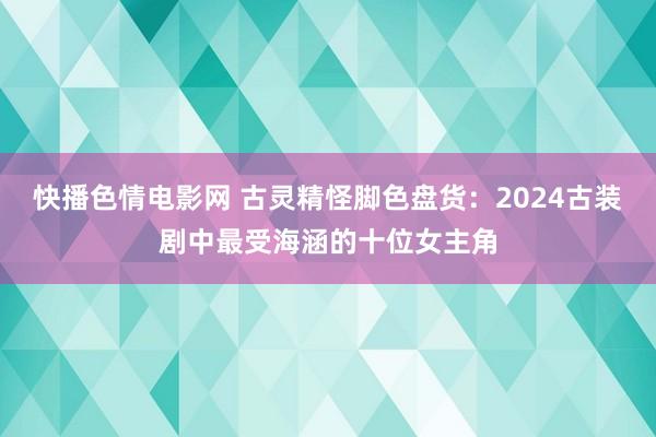 快播色情电影网 古灵精怪脚色盘货：2024古装剧中最受海涵的十位女主角